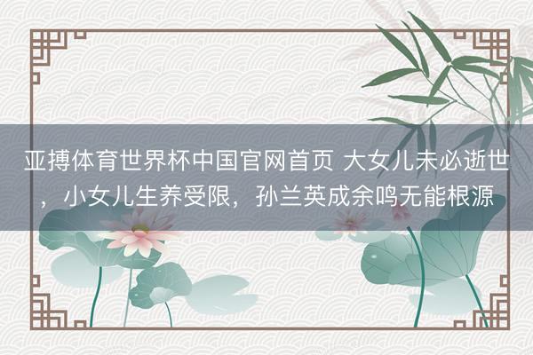 亚搏体育世界杯中国官网首页 大女儿未必逝世，小女儿生养受限，孙兰英成余鸣无能根源
