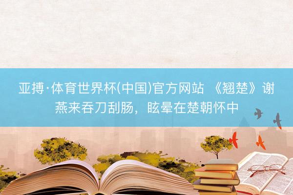 亚搏·体育世界杯(中国)官方网站 《翘楚》谢燕来吞刀刮肠，眩晕在楚朝怀中