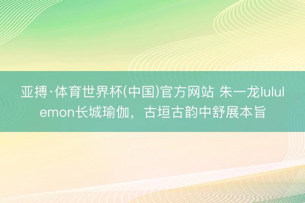 亚搏·体育世界杯(中国)官方网站 朱一龙lululemon长城瑜伽，古垣古韵中舒展本旨