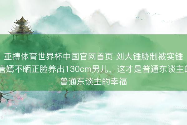 亚搏体育世界杯中国官网首页 刘大锤胁制被实锤打脸!唐嫣不晒正脸养出130cm男儿，这才是普通东谈主的幸福