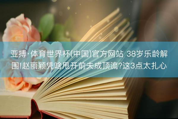 亚搏·体育世界杯(中国)官方网站 38岁乐龄解围!赵丽颖凭啥甩开前夫成顶流?这3点太扎心