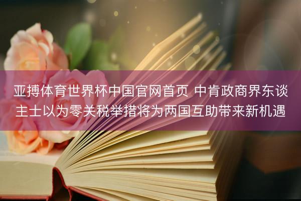 亚搏体育世界杯中国官网首页 中肯政商界东谈主士以为零关税举措将为两国互助带来新机遇