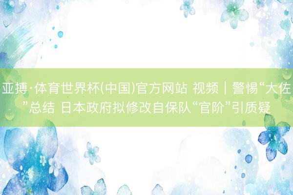 亚搏·体育世界杯(中国)官方网站 视频｜警惕“大佐”总结 日本政府拟修改自保队“官阶”引质疑