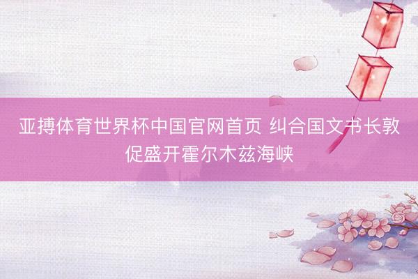 亚搏体育世界杯中国官网首页 纠合国文书长敦促盛开霍尔木兹海峡