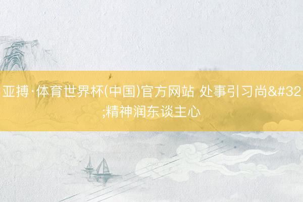 亚搏·体育世界杯(中国)官方网站 处事引习尚 精神润东谈主心