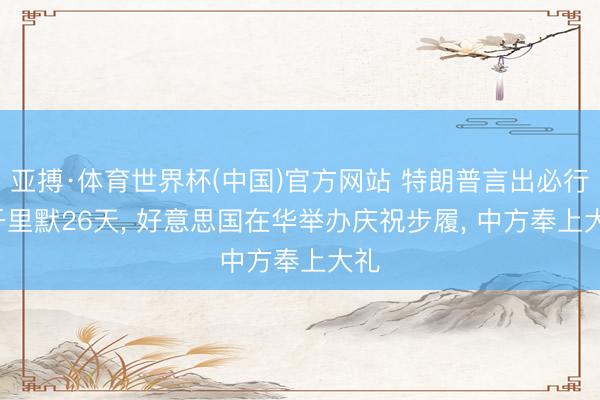 亚搏·体育世界杯(中国)官方网站 特朗普言出必行, 千里默26天, 好意思国在华举办庆祝步履, 中方奉上大礼