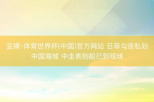 亚搏·体育世界杯(中国)官方网站 日菲勾连私划中国海域 中圭表则船已到现场