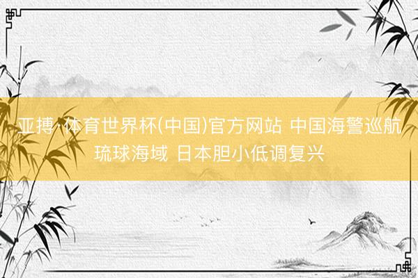 亚搏·体育世界杯(中国)官方网站 中国海警巡航琉球海域 日本胆小低调复兴
