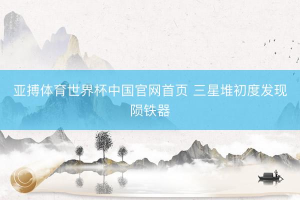 亚搏体育世界杯中国官网首页 三星堆初度发现陨铁器
