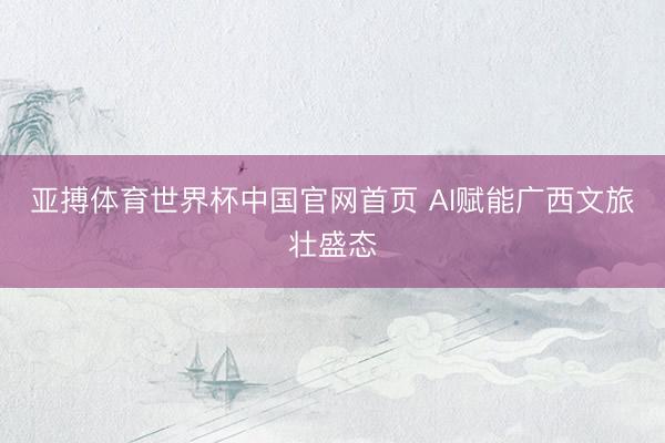 亚搏体育世界杯中国官网首页 AI赋能广西文旅壮盛态