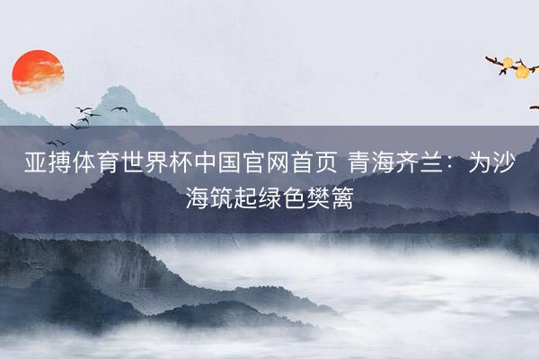 亚搏体育世界杯中国官网首页 青海齐兰：为沙海筑起绿色樊篱