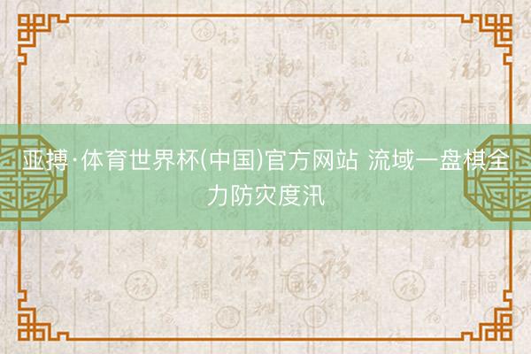 亚搏·体育世界杯(中国)官方网站 流域一盘棋全力防灾度汛