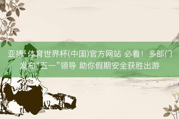 亚搏·体育世界杯(中国)官方网站 必看!多部门发布“五一”领导 助你假期安全获胜出游