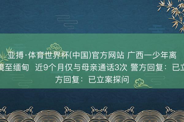 亚搏·体育世界杯(中国)官方网站 广西一少年离家后出境至缅甸  近9个月仅与母亲通话3次 警方回复：已立案探问