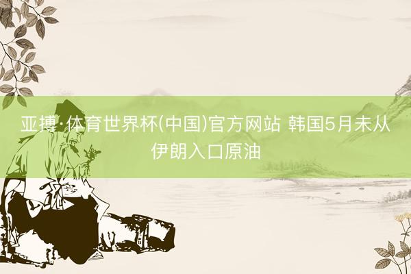 亚搏·体育世界杯(中国)官方网站 韩国5月未从伊朗入口原油