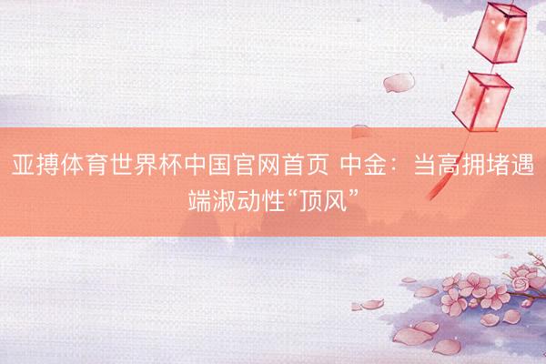 亚搏体育世界杯中国官网首页 中金：当高拥堵遇端淑动性“顶风”