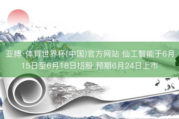 亚搏·体育世界杯(中国)官方网站 仙工智能于6月15日至6月18日招股 预期6月24日上市