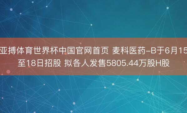 亚搏体育世界杯中国官网首页 麦科医药-B于6月15至18日招股 拟各人发售5805.44万股H股