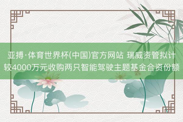 亚搏·体育世界杯(中国)官方网站 瑞威资管拟计较4000万元收购两只智能驾驶主题基金合资份额