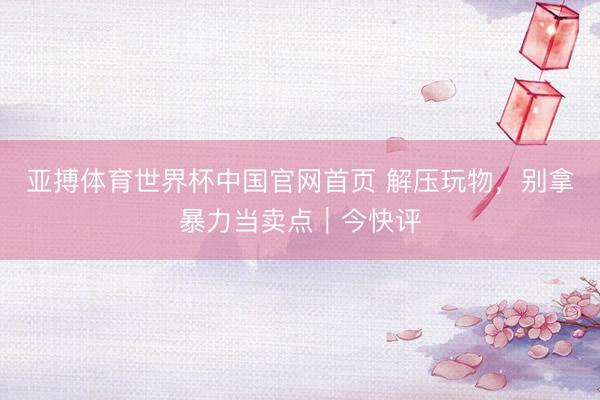 亚搏体育世界杯中国官网首页 解压玩物，别拿暴力当卖点｜今快评