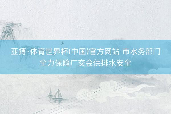 亚搏·体育世界杯(中国)官方网站 市水务部门全力保险广交会供排水安全