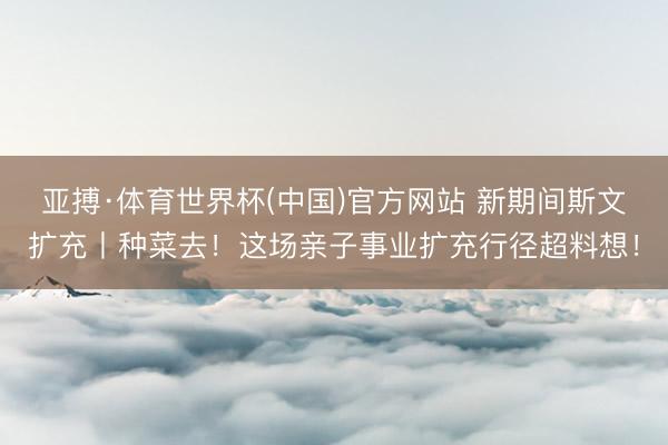 亚搏·体育世界杯(中国)官方网站 新期间斯文扩充丨种菜去!这场亲子事业扩充行径超料想!