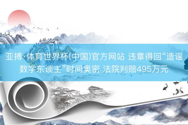 亚搏·体育世界杯(中国)官方网站 违章得回“造谣数字东谈主”时间奥密 法院判赔495万元