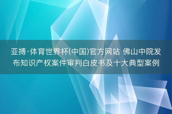 亚搏·体育世界杯(中国)官方网站 佛山中院发布知识产权案件审判白皮书及十大典型案例