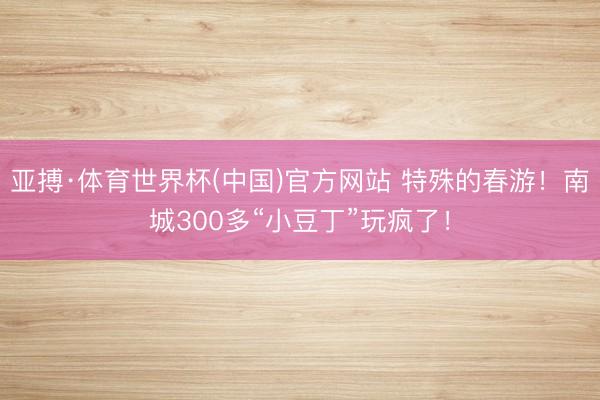 亚搏·体育世界杯(中国)官方网站 特殊的春游！南城300多“小豆丁”玩疯了！