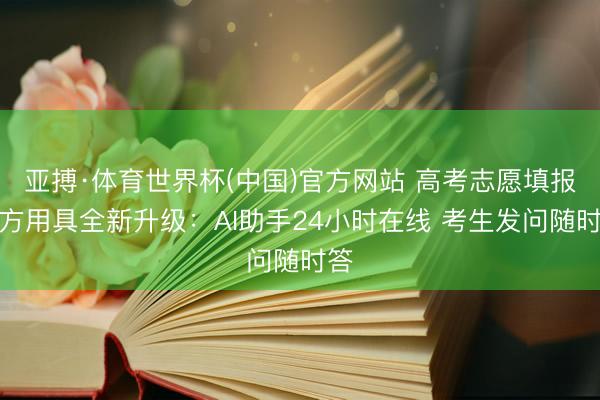 亚搏·体育世界杯(中国)官方网站 高考志愿填报官方用具全新升级:AI助手24小时在线 考生发问随时答