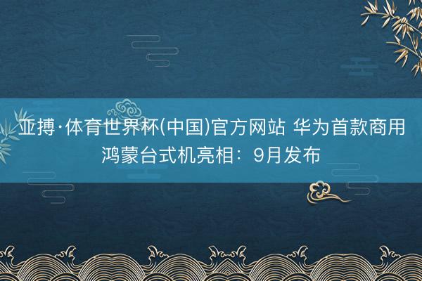 亚搏·体育世界杯(中国)官方网站 华为首款商用鸿蒙台式机亮相：9月发布