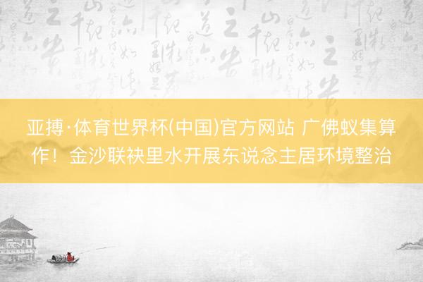 亚搏·体育世界杯(中国)官方网站 广佛蚁集算作!金沙联袂里水开展东说念主居环境整治