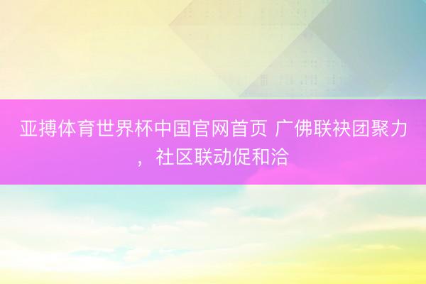 亚搏体育世界杯中国官网首页 广佛联袂团聚力，社区联动促和洽