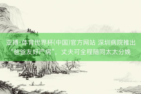 亚搏·体育世界杯(中国)官方网站 深圳病院推出“爸爸友好产房”,丈夫可全程随同太太分娩