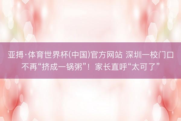 亚搏·体育世界杯(中国)官方网站 深圳一校门口不再“挤成一锅粥”！家长直呼“太可了”