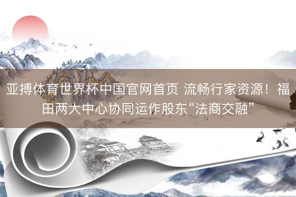 亚搏体育世界杯中国官网首页 流畅行家资源！福田两大中心协同运作股东“法商交融”