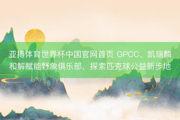 亚搏体育世界杯中国官网首页 GPCC、凯瑞麟和解赋能野象俱乐部，探索匹克球公益新步地