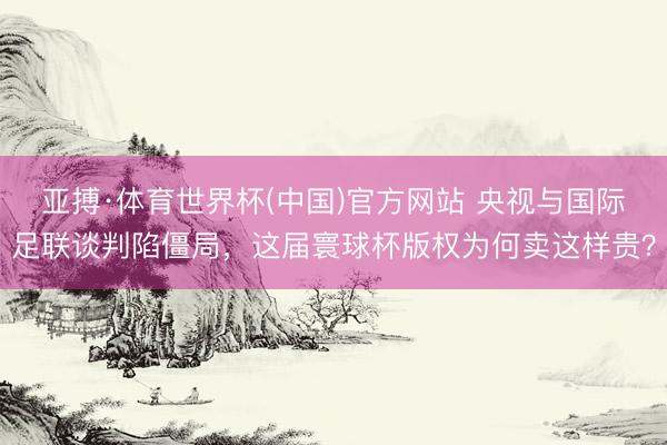 亚搏·体育世界杯(中国)官方网站 央视与国际足联谈判陷僵局，这届寰球杯版权为何卖这样贵？