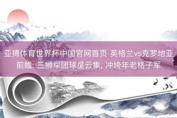 亚搏体育世界杯中国官网首页 英格兰vs克罗地亚前瞻: 三狮军团球星云集, 冲垮年老格子军