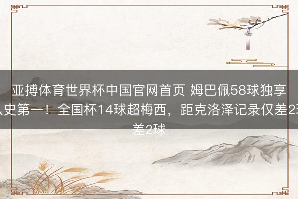 亚搏体育世界杯中国官网首页 姆巴佩58球独享队史第一!全国杯14球超梅西,距克洛泽记录仅差2球