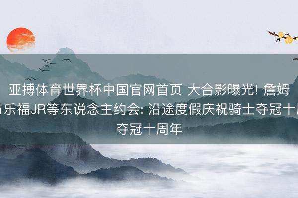 亚搏体育世界杯中国官网首页 大合影曝光! 詹姆斯与乐福JR等东说念主约会: 沿途度假庆祝骑士夺冠十周年