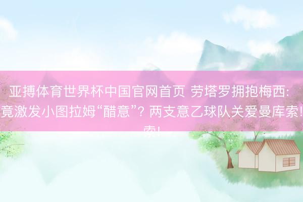 亚搏体育世界杯中国官网首页 劳塔罗拥抱梅西: 竟激发小图拉姆“醋意”? 两支意乙球队关爱曼库索!