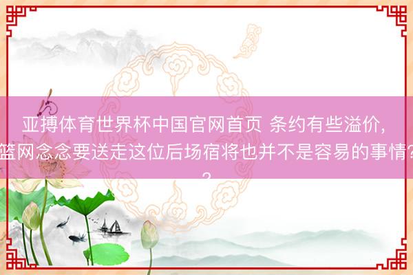 亚搏体育世界杯中国官网首页 条约有些溢价, 篮网念念要送走这位后场宿将也并不是容易的事情?