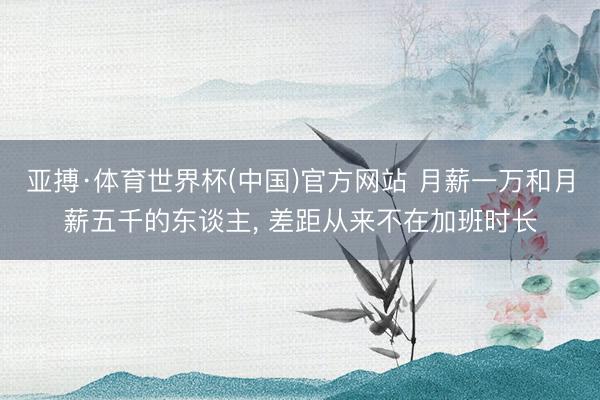 亚搏·体育世界杯(中国)官方网站 月薪一万和月薪五千的东谈主, 差距从来不在加班时长
