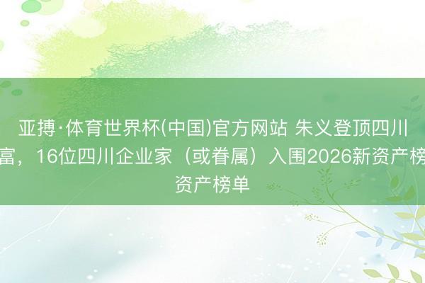 亚搏·体育世界杯(中国)官方网站 朱义登顶四川首富，16位四川企业家（或眷属）入围2026新资产榜单