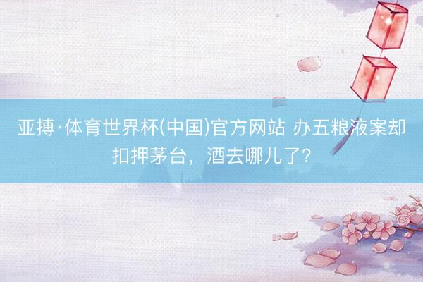 亚搏·体育世界杯(中国)官方网站 办五粮液案却扣押茅台，酒去哪儿了？