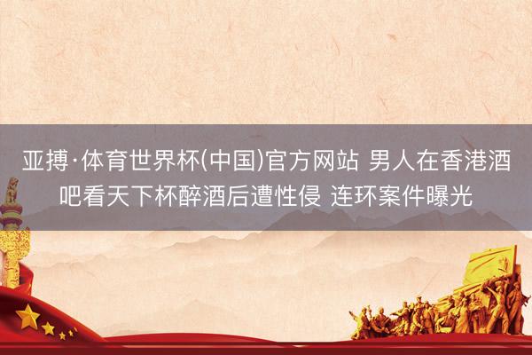 亚搏·体育世界杯(中国)官方网站 男人在香港酒吧看天下杯醉酒后遭性侵 连环案件曝光