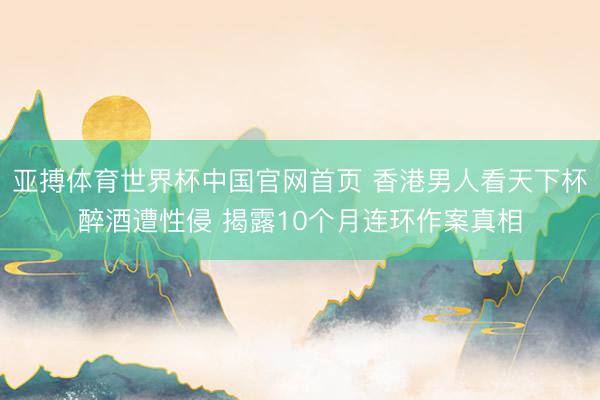 亚搏体育世界杯中国官网首页 香港男人看天下杯醉酒遭性侵 揭露10个月连环作案真相
